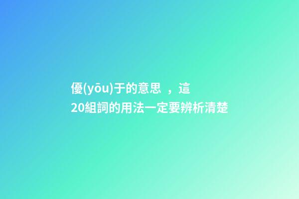 優(yōu)于的意思，這20組詞的用法一定要辨析清楚